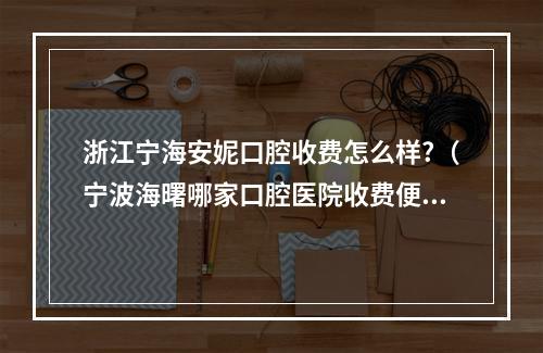 浙江宁海安妮口腔收费怎么样?（宁波海曙哪家口腔医院收费便宜）