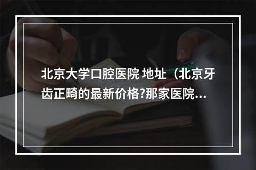 北京大学口腔医院 地址（北京牙齿正畸的最新价格?那家医院比较好?）