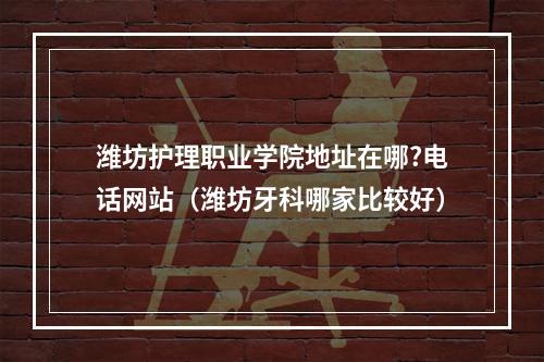 潍坊护理职业学院地址在哪?电话网站（潍坊牙科哪家比较好）