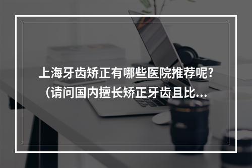 上海牙齿矫正有哪些医院推荐呢?（请问国内擅长矫正牙齿且比较正规的口腔医院或是综合医院的口腔科室有哪...）