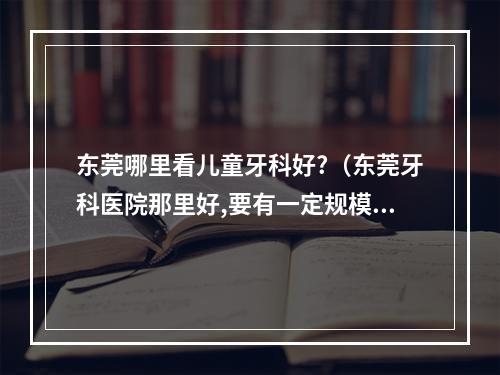 东莞哪里看儿童牙科好?（东莞牙科医院那里好,要有一定规模的口腔医院。老板牙齿痛。急!急!急...）