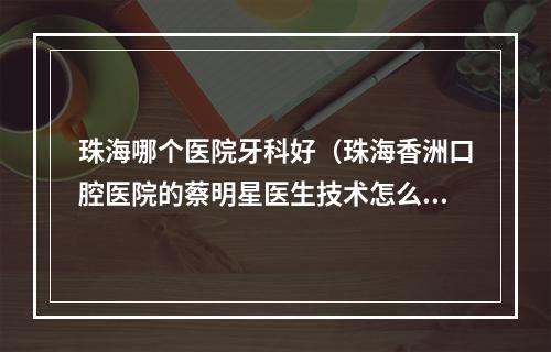 珠海哪个医院牙科好（珠海香洲口腔医院的蔡明星医生技术怎么样?）