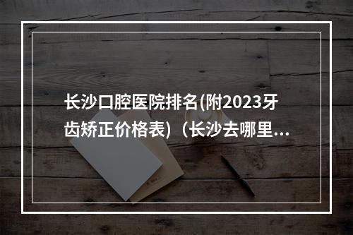 长沙口腔医院排名(附2023牙齿矫正价格表)（长沙去哪里看牙比较好呢?）