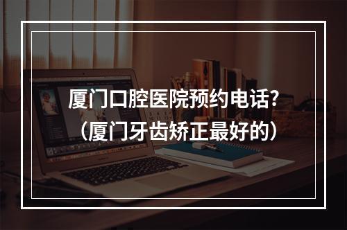 厦门口腔医院预约电话?（厦门牙齿矫正最好的）