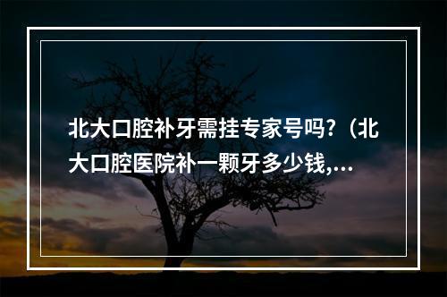 北大口腔补牙需挂专家号吗?（北大口腔医院补一颗牙多少钱,里面倒数第二颗,都有什么材料的,大概都...）