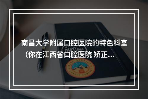 南昌大学附属口腔医院的特色科室（你在江西省口腔医院 矫正过牙齿?）