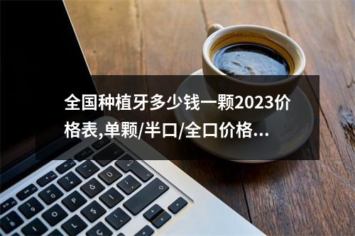 全国种植牙多少钱一颗2023价格表,单颗/半口/全口价格超详细（上海的种植牙一颗的费用是多少?）