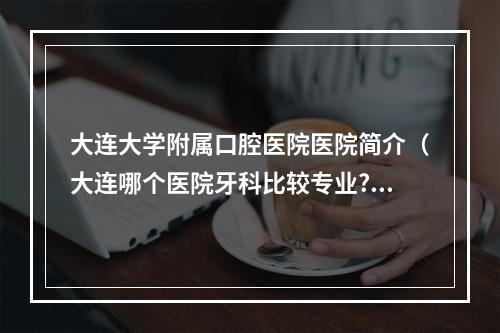 大连大学附属口腔医院医院简介（大连哪个医院牙科比较专业?）