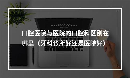 口腔医院与医院的口腔科区别在哪里（牙科诊所好还是医院好）