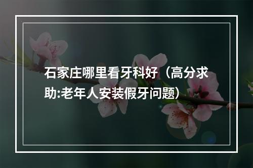 石家庄哪里看牙科好（高分求助:老年人安装假牙问题）