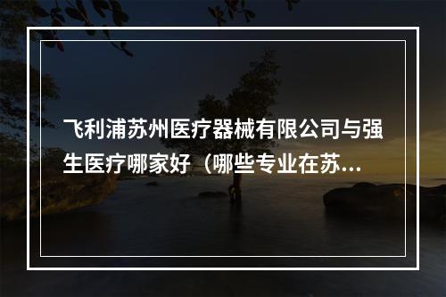 飞利浦苏州医疗器械有限公司与强生医疗哪家好（哪些专业在苏州卫生职业技术学院比较受欢迎?）