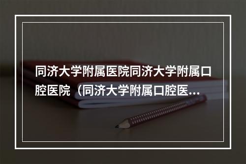 同济大学附属医院同济大学附属口腔医院（同济大学附属口腔医院正畸历程）