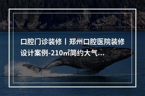 口腔门诊装修丨郑州口腔医院装修设计案例-210㎡简约大气（口腔诊所装修设计:从诊疗室到消毒室的细节指南）