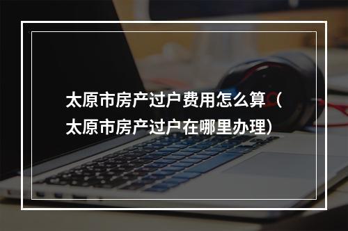 太原市房产过户费用怎么算（太原市房产过户在哪里办理）