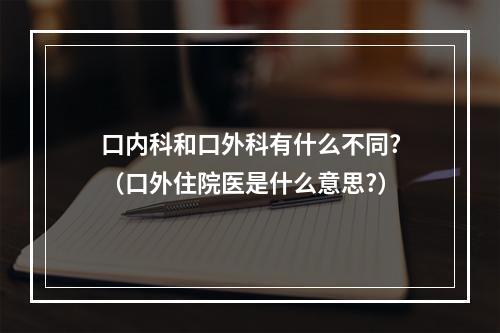 口内科和口外科有什么不同?（口外住院医是什么意思?）