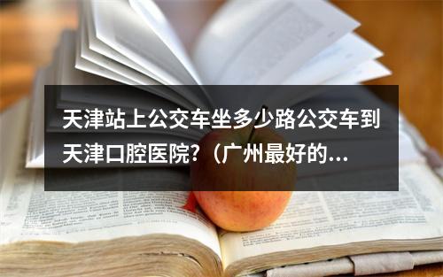 天津站上公交车坐多少路公交车到天津口腔医院?（广州最好的牙科医院?）