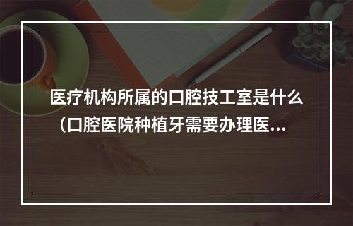 医疗机构所属的口腔技工室是什么（口腔医院种植牙需要办理医疗器械经营许可证吗）