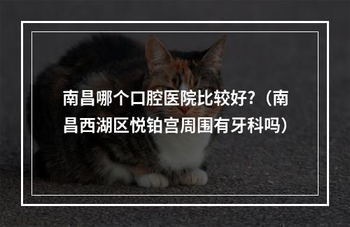 南昌哪个口腔医院比较好?（南昌西湖区悦铂宫周围有牙科吗）