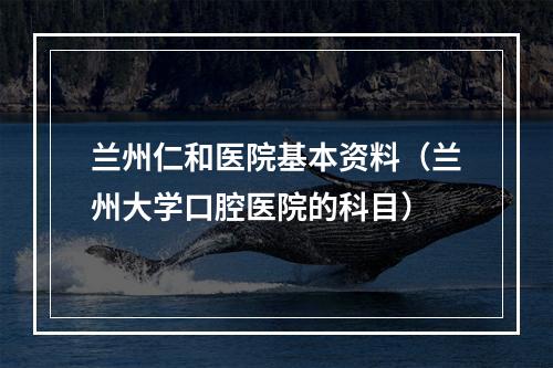 兰州仁和医院基本资料（兰州大学口腔医院的科目）