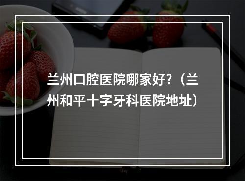 兰州口腔医院哪家好?（兰州和平十字牙科医院地址）