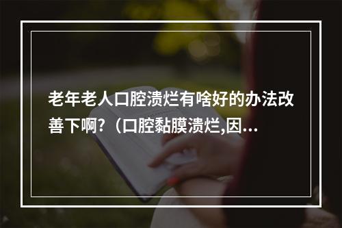 老年老人口腔溃烂有啥好的办法改善下啊?（口腔黏膜溃烂,因为什么引起的,平时要注意些什么?）