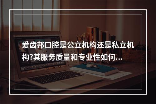 爱齿邦口腔是公立机构还是私立机构?其服务质量和专业性如何?（在长沙,哪个牙科可以用医保?）