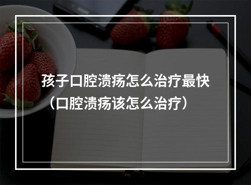 孩子口腔溃疡怎么治疗最快（口腔溃疡该怎么治疗）