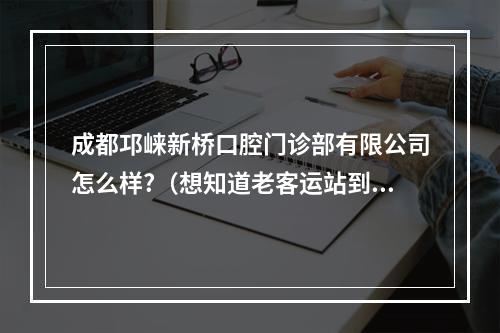 成都邛崃新桥口腔门诊部有限公司怎么样?（想知道老客运站到新桥口腔公交路线）