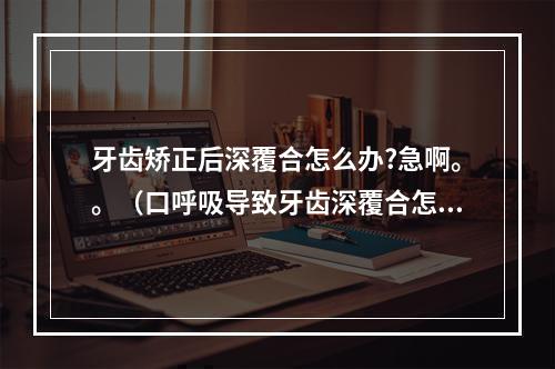 牙齿矫正后深覆合怎么办?急啊。。（口呼吸导致牙齿深覆合怎么办?）