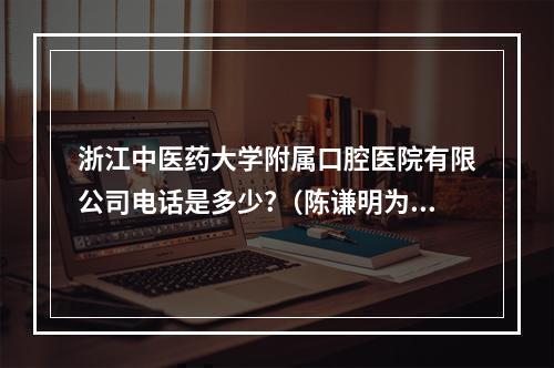 浙江中医药大学附属口腔医院有限公司电话是多少?（陈谦明为什么来浙大）