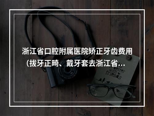 浙江省口腔附属医院矫正牙齿费用（拔牙正畸、戴牙套去浙江省口腔医院还是杭州口腔医院比较好?）