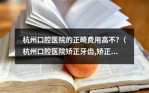 杭州口腔医院的正畸费用高不?（杭州口腔医院矫正牙齿,矫正上面一排多少钱,14岁左右）