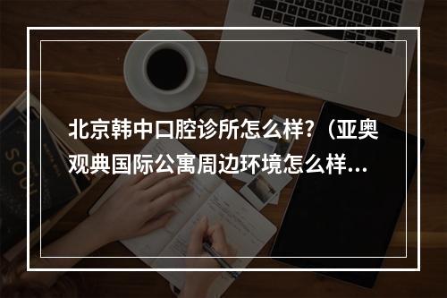 北京韩中口腔诊所怎么样?（亚奥观典国际公寓周边环境怎么样?生活便利吗?）