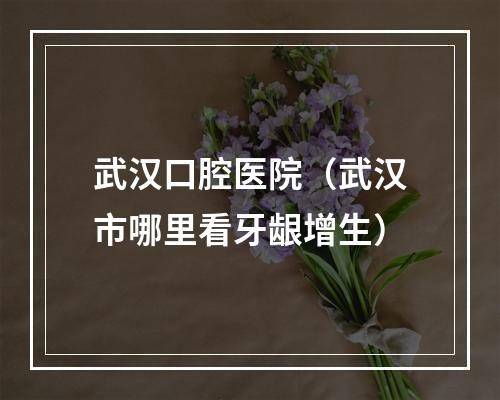 武汉口腔医院（武汉市哪里看牙龈增生）