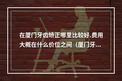 在厦门牙齿矫正哪里比较好.费用大概在什么价位之间（厦门牙齿矫正哪家好 可以分期吗）