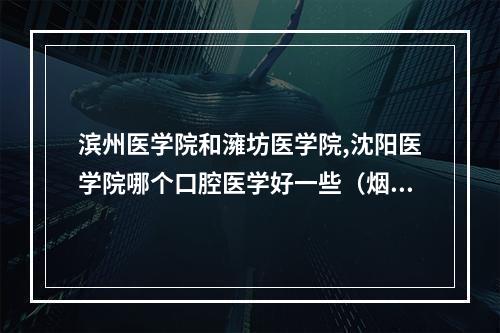 滨州医学院和澭坊医学院,沈阳医学院哪个口腔医学好一些（烟台有没有好的口腔/牙科 医院）