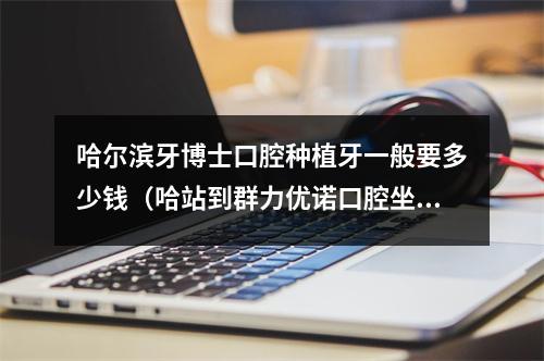 哈尔滨牙博士口腔种植牙一般要多少钱（哈站到群力优诺口腔坐几线）