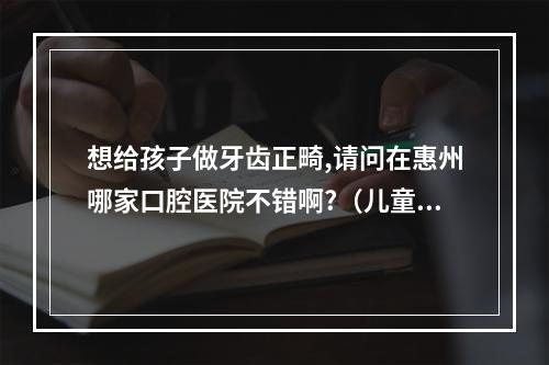 想给孩子做牙齿正畸,请问在惠州哪家口腔医院不错啊?（儿童矫正地包天医院?惠州口腔医院好不好?）