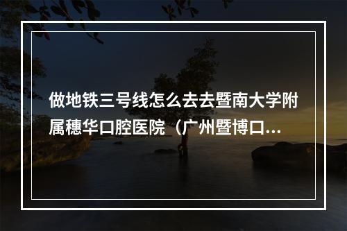 做地铁三号线怎么去去暨南大学附属穗华口腔医院（广州暨博口腔是正规医院吗）