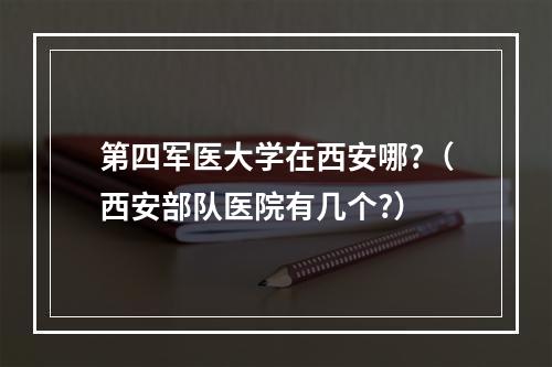 第四军医大学在西安哪?（西安部队医院有几个?）