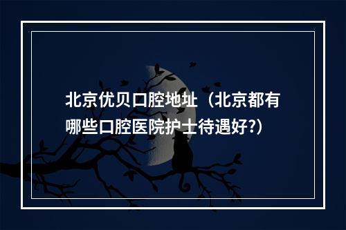 北京优贝口腔地址（北京都有哪些口腔医院护士待遇好?）