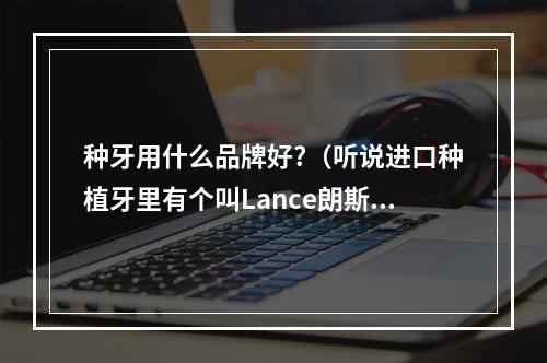 种牙用什么品牌好?（听说进口种植牙里有个叫Lance朗斯种植系统的不错,有用这个系统种过牙...）