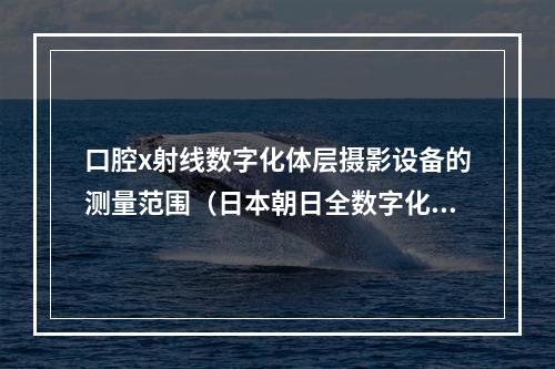 口腔x射线数字化体层摄影设备的测量范围（日本朝日全数字化全口腔x光机是dr还是cr）