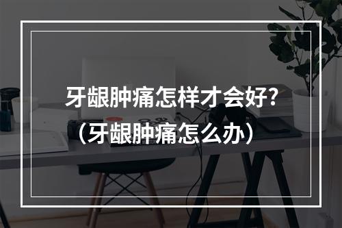 牙龈肿痛怎样才会好?（牙龈肿痛怎么办）