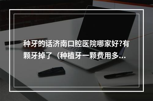 种牙的话济南口腔医院哪家好?有颗牙掉了（种植牙一颗费用多少钱?）