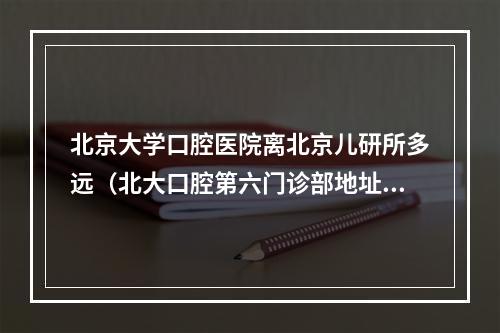 北京大学口腔医院离北京儿研所多远（北大口腔第六门诊部地址）