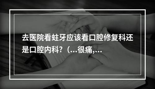 去医院看蛀牙应该看口腔修复科还是口腔内科?（...很痛,今天竟然耳朵里面也开始痛了,去医院挂什么科）