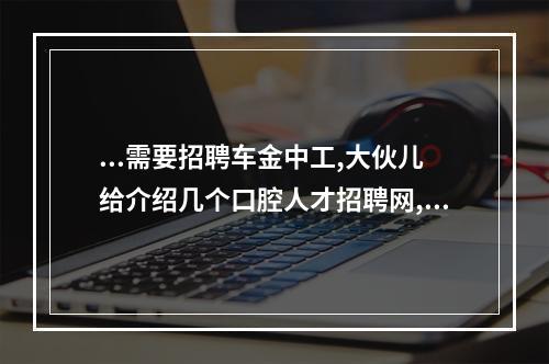 ...需要招聘车金中工,大伙儿给介绍几个口腔人才招聘网,谢谢（口腔本科毕业怎么找诊所上班）