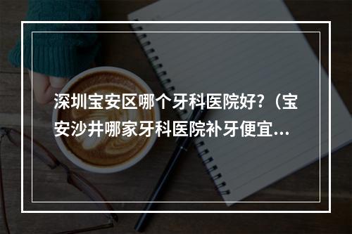 深圳宝安区哪个牙科医院好?（宝安沙井哪家牙科医院补牙便宜??）