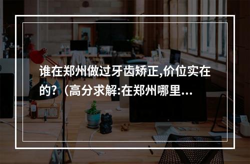 谁在郑州做过牙齿矫正,价位实在的?（高分求解:在郑州哪里医术高,价格便宜的牙科。满意答案可再追加高分...）